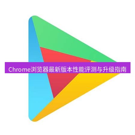 谷歌浏览器下载 Chrome浏览器最新版本性能评测与升级指南