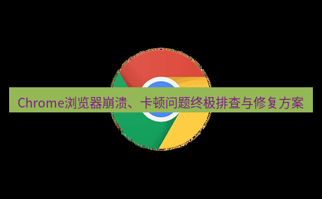 谷歌浏览器下载 Chrome浏览器崩溃、卡顿问题终极排查与修复方案