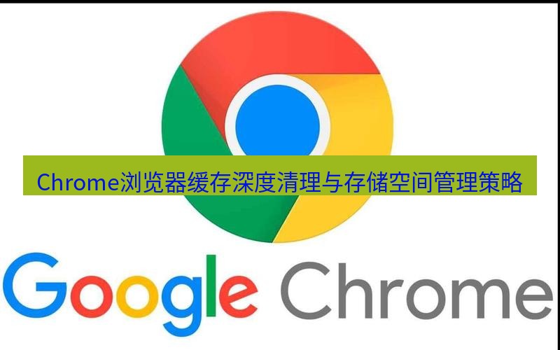 谷歌浏览器下载 Chrome浏览器缓存深度清理与存储空间管理策略