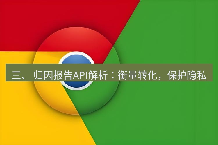 谷歌浏览器下载 三、 归因报告API解析：衡量转化，保护隐私