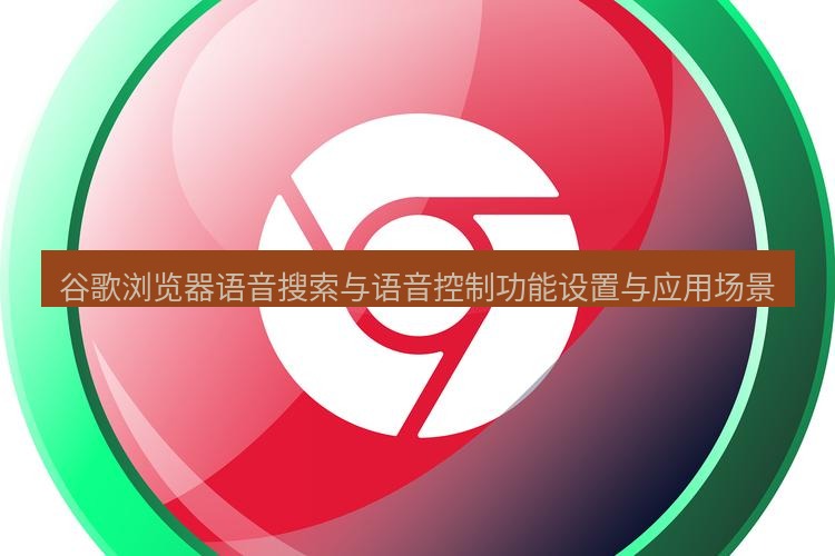 谷歌浏览器下载 谷歌浏览器语音搜索与语音控制功能设置与应用场景