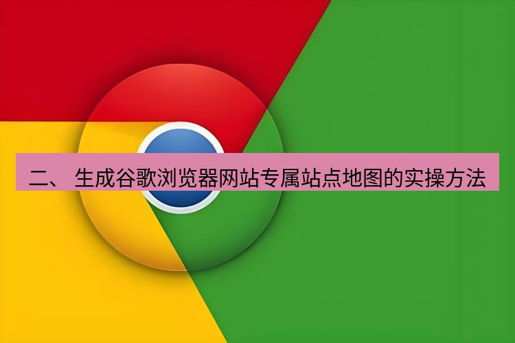 谷歌浏览器下载 二、 生成谷歌浏览器网站专属站点地图的实操方法